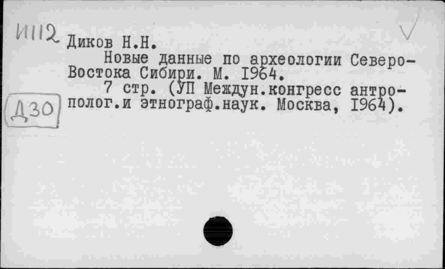 ﻿nnz
(Дзо]
Диков H.H.
Новые данные по археологии Северо-Востока Сибири. М. 1964.
7 стр. (УП Междун.конгресс антрополог.и этнограф.наук. Москва, 1964).